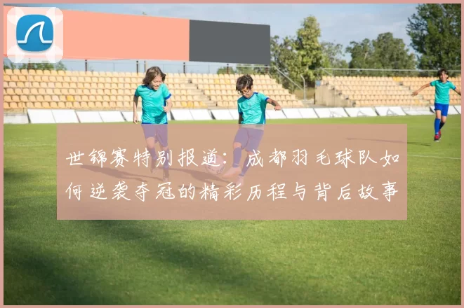 世锦赛特别报道：成都羽毛球队如何逆袭夺冠的精彩历程与背后故事