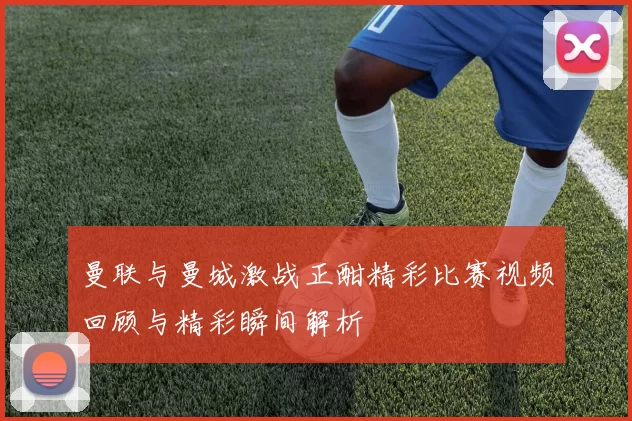 曼联与曼城激战正酣精彩比赛视频回顾与精彩瞬间解析