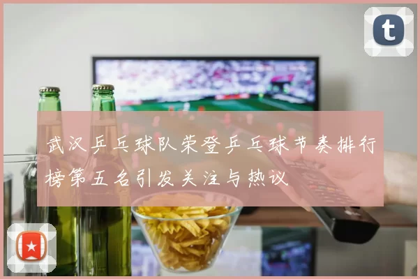 武汉乒乓球队荣登乒乓球节奏排行榜第五名引发关注与热议