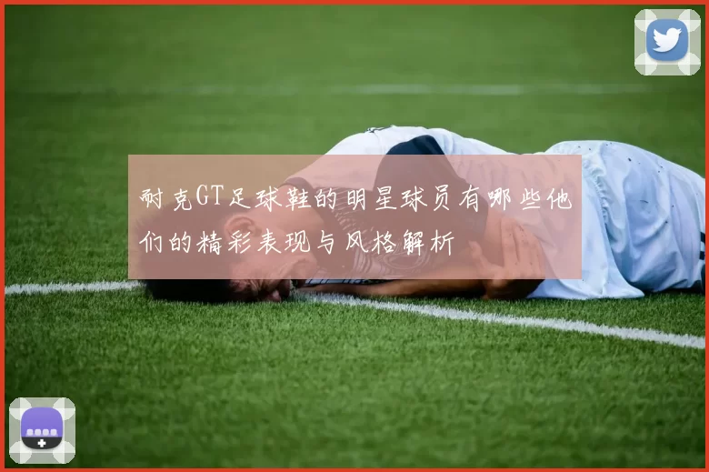 耐克GT足球鞋的明星球员有哪些他们的精彩表现与风格解析