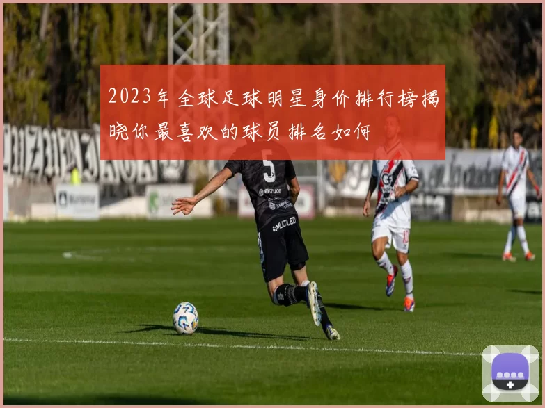 2023年全球足球明星身价排行榜揭晓你最喜欢的球员排名如何