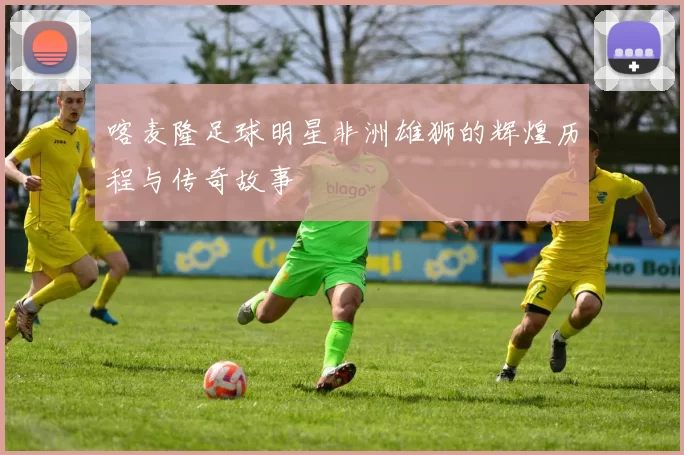 喀麦隆足球明星非洲雄狮的辉煌历程与传奇故事