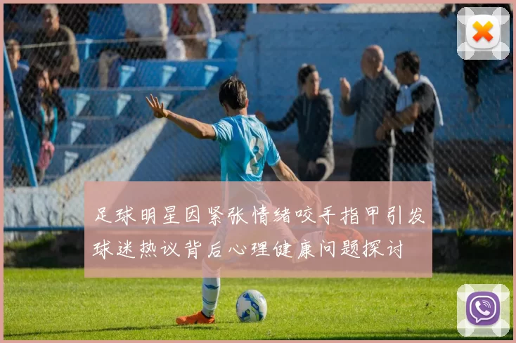 足球明星因紧张情绪咬手指甲引发球迷热议背后心理健康问题探讨