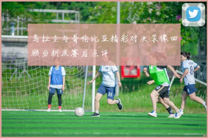乌拉圭与哥伦比亚精彩对决录像回顾分析及赛后点评