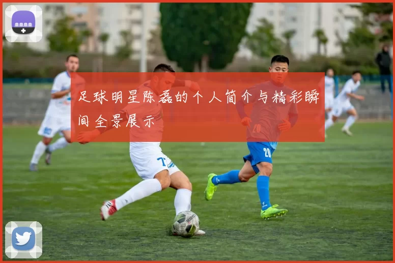 足球明星陈磊的个人简介与精彩瞬间全景展示