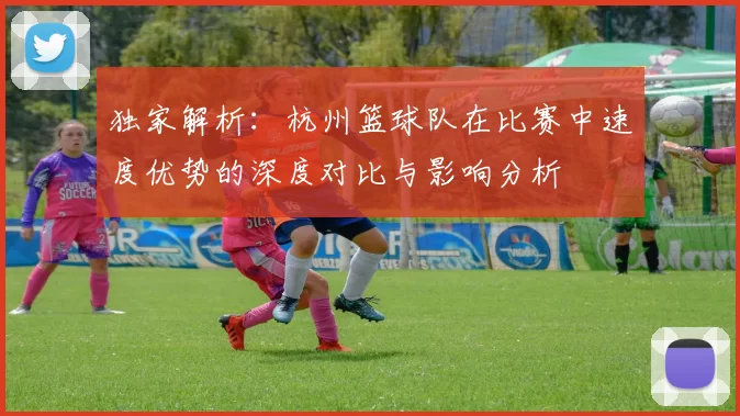独家解析：杭州篮球队在比赛中速度优势的深度对比与影响分析