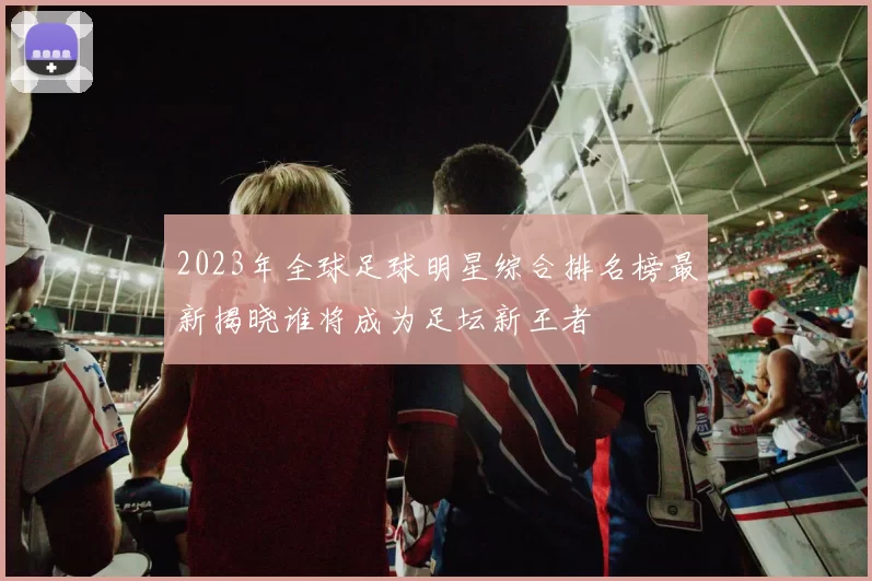 2023年全球足球明星综合排名榜最新揭晓谁将成为足坛新王者