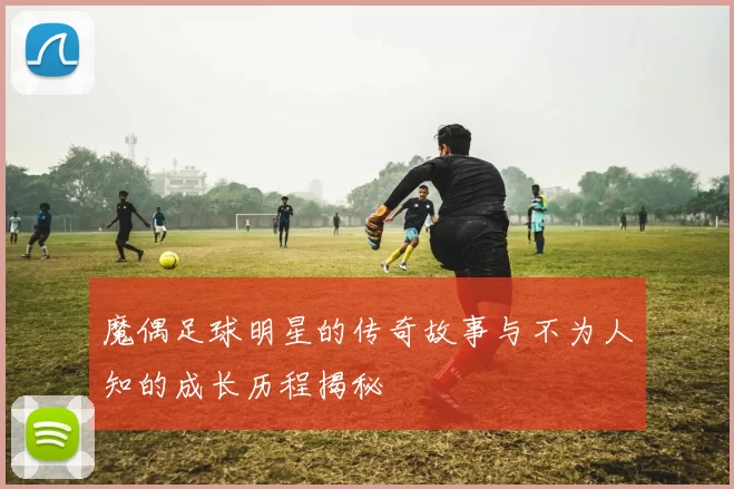 魔偶足球明星的传奇故事与不为人知的成长历程揭秘