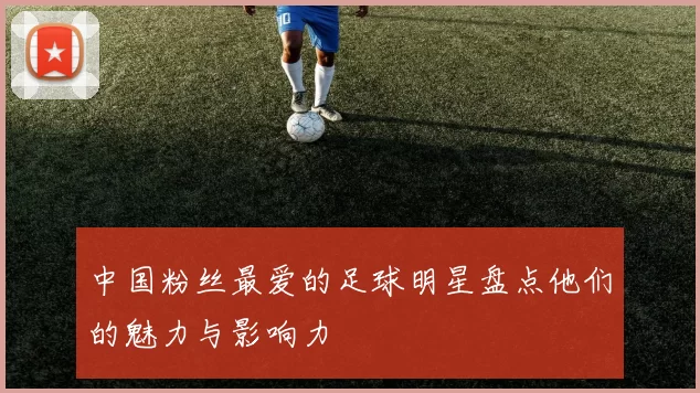 中国粉丝最爱的足球明星盘点他们的魅力与影响力