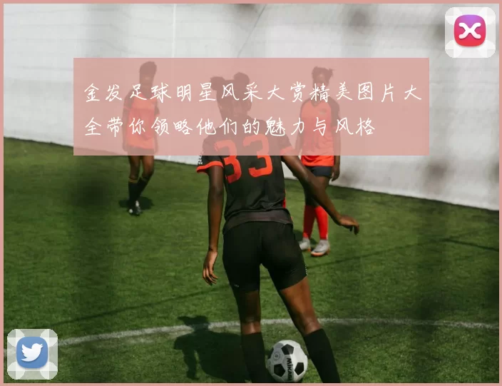 金发足球明星风采大赏精美图片大全带你领略他们的魅力与风格