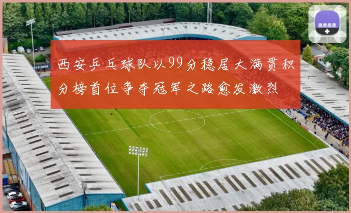 西安乒乓球队以99分稳居大满贯积分榜首位争夺冠军之路愈发激烈
