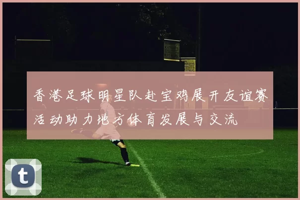 香港足球明星队赴宝鸡展开友谊赛活动助力地方体育发展与交流