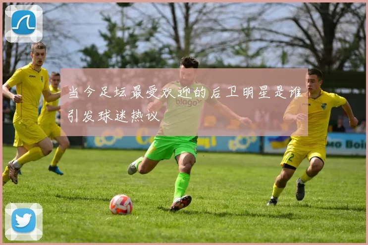 当今足坛最受欢迎的后卫明星是谁引发球迷热议