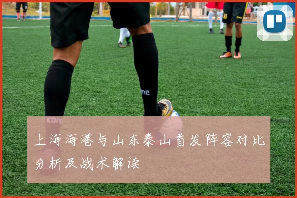 上海海港与山东泰山首发阵容对比分析及战术解读