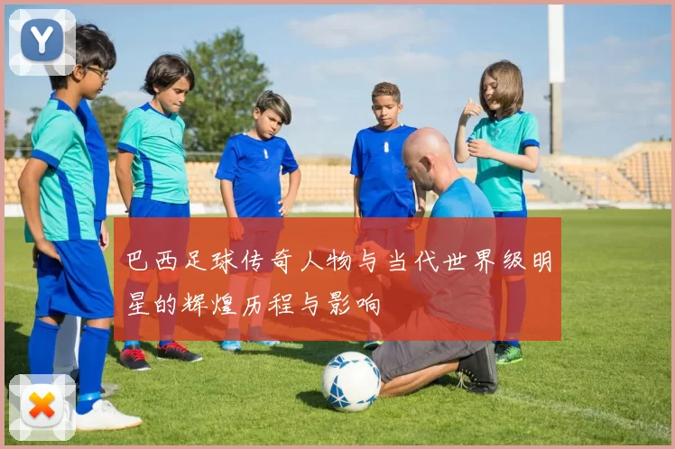 巴西足球传奇人物与当代世界级明星的辉煌历程与影响