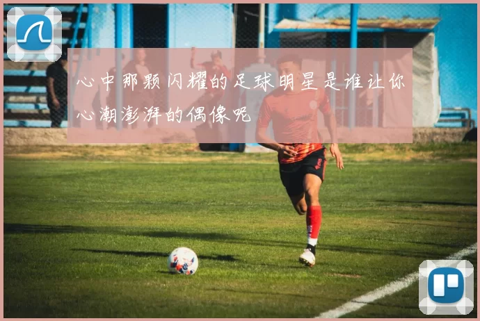 心中那颗闪耀的足球明星是谁让你心潮澎湃的偶像呢