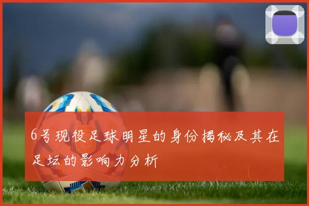 6号现役足球明星的身份揭秘及其在足坛的影响力分析