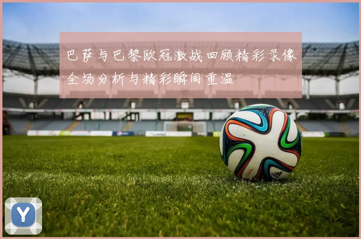巴萨与巴黎欧冠激战回顾精彩录像全场分析与精彩瞬间重温