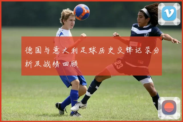 德国与意大利足球历史交锋记录分析及战绩回顾