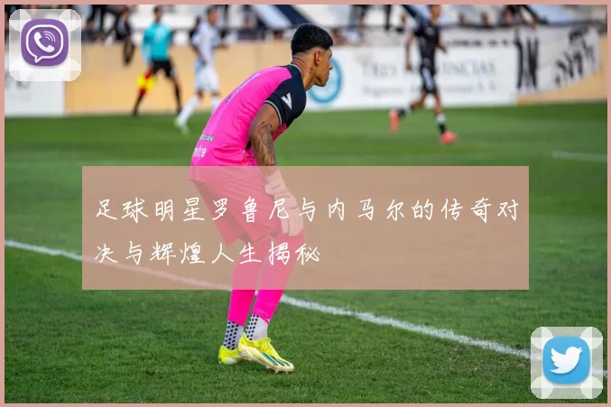 足球明星罗鲁尼与内马尔的传奇对决与辉煌人生揭秘