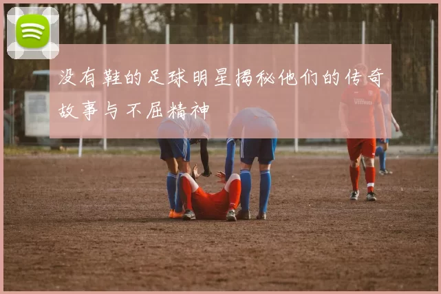 没有鞋的足球明星揭秘他们的传奇故事与不屈精神