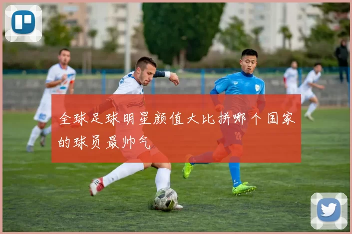 全球足球明星颜值大比拼哪个国家的球员最帅气