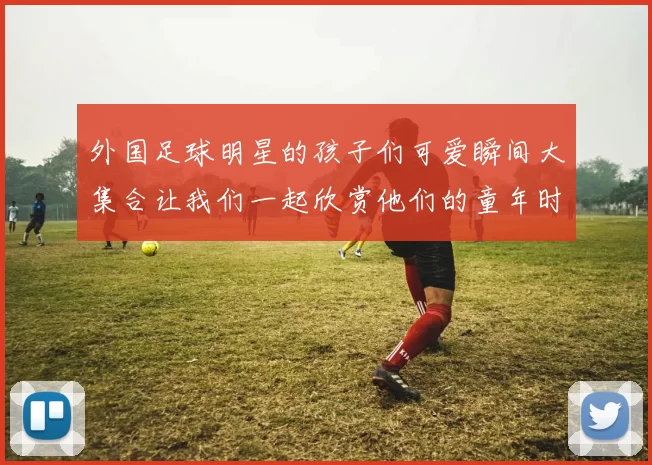 外国足球明星的孩子们可爱瞬间大集合让我们一起欣赏他们的童年时光