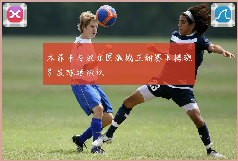 本菲卡与波尔图激战正酣赛果揭晓引发球迷热议