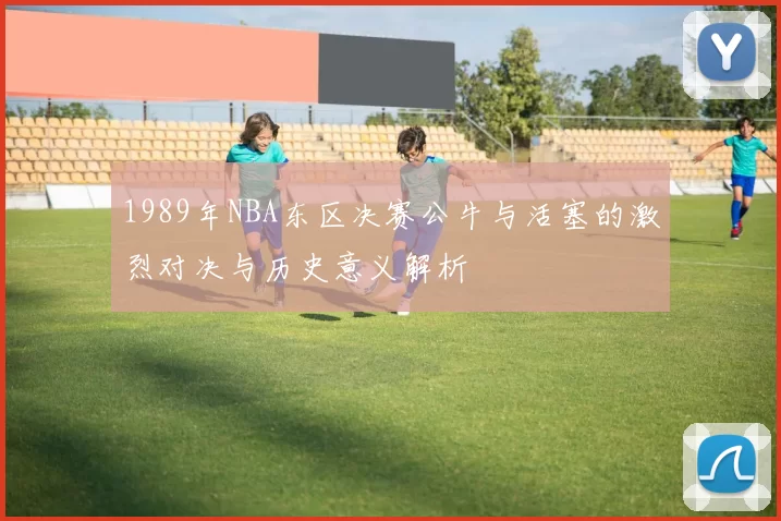 1989年NBA东区决赛公牛与活塞的激烈对决与历史意义解析
