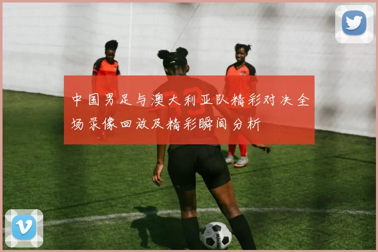 中国男足与澳大利亚队精彩对决全场录像回放及精彩瞬间分析