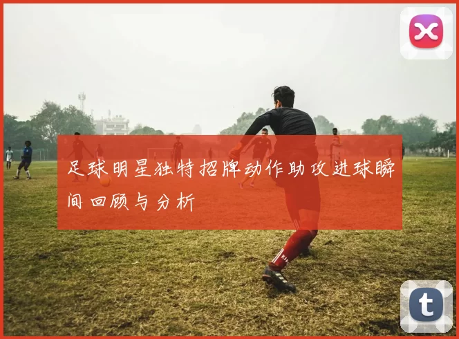 足球明星独特招牌动作助攻进球瞬间回顾与分析
