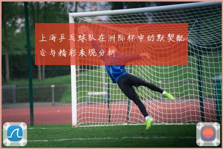 上海乒乓球队在洲际杯中的默契配合与精彩表现分析