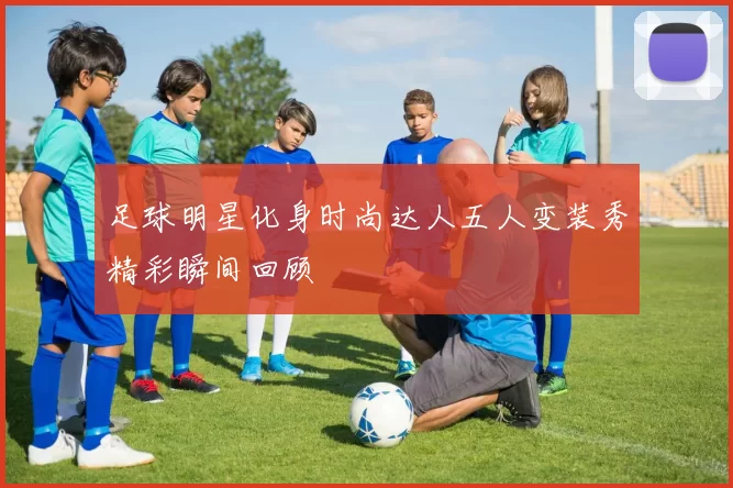 足球明星化身时尚达人五人变装秀精彩瞬间回顾