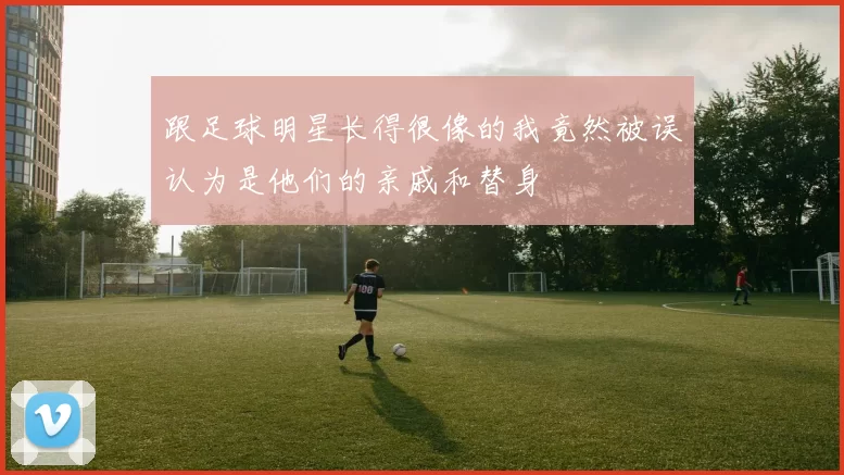 跟足球明星长得很像的我竟然被误认为是他们的亲戚和替身
