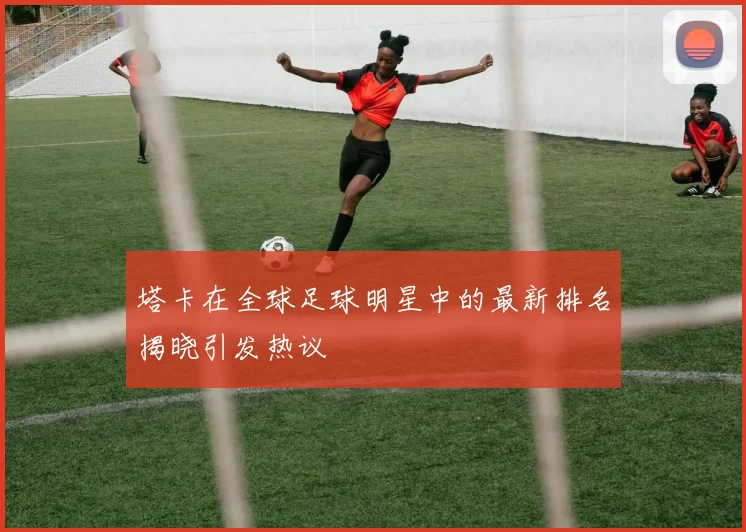 塔卡在全球足球明星中的最新排名揭晓引发热议