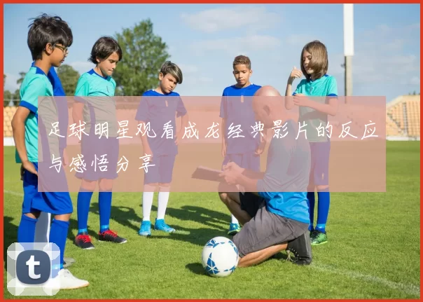 足球明星观看成龙经典影片的反应与感悟分享