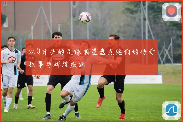 以Q开头的足球明星盘点他们的传奇故事与辉煌成就