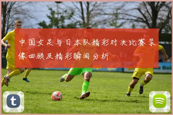 中国女足与日本队精彩对决比赛录像回顾及精彩瞬间分析