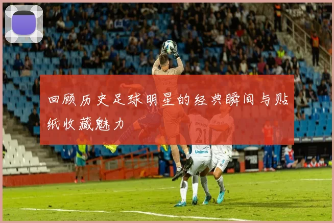 回顾历史足球明星的经典瞬间与贴纸收藏魅力