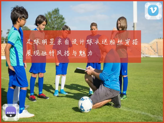 足球明星亲自设计球衣送粉丝穿搭展现独特风格与魅力