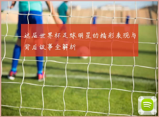 这届世界杯足球明星的精彩表现与背后故事全解析