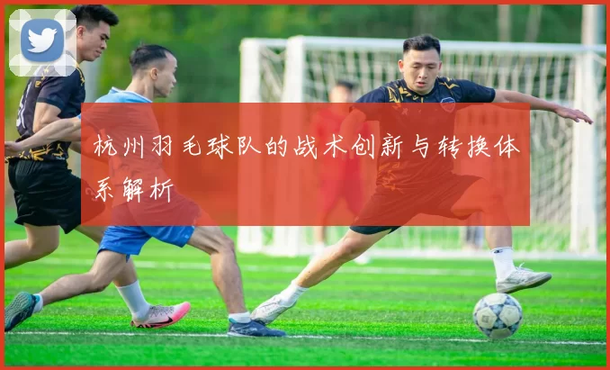 杭州羽毛球队的战术创新与转换体系解析