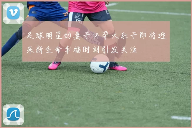 足球明星的妻子怀孕大肚子即将迎来新生命幸福时刻引发关注