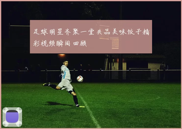 足球明星齐聚一堂共品美味饺子精彩视频瞬间回顾