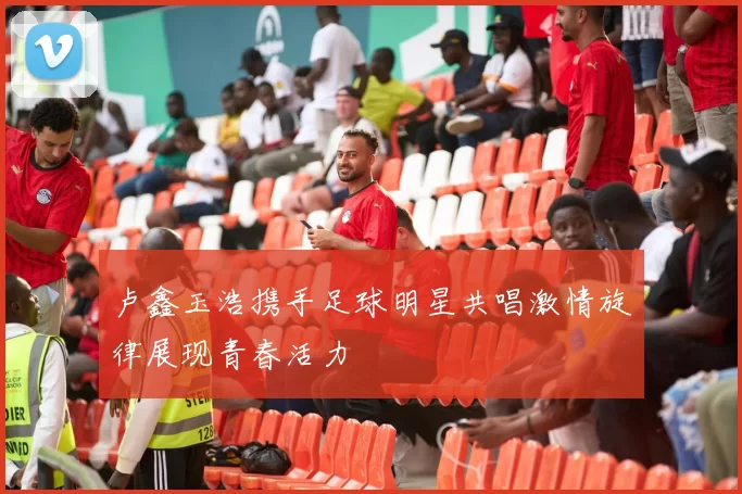 卢鑫玉浩携手足球明星共唱激情旋律展现青春活力