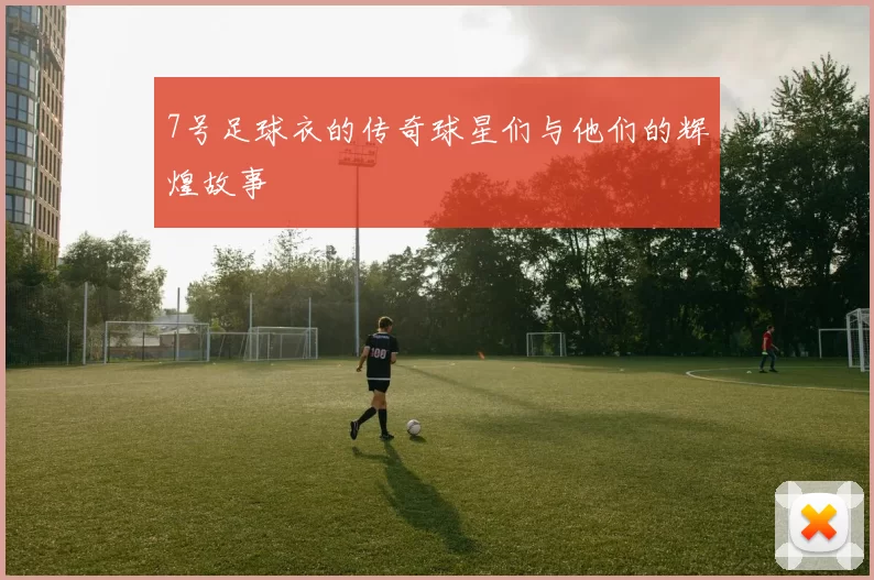 7号足球衣的传奇球星们与他们的辉煌故事