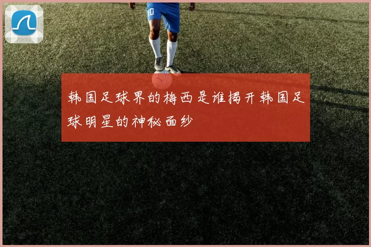 韩国足球界的梅西是谁揭开韩国足球明星的神秘面纱
