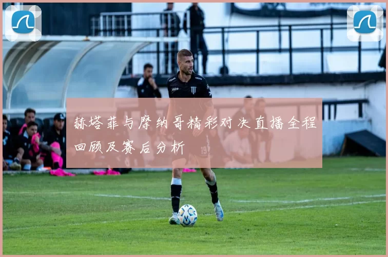 赫塔菲与摩纳哥精彩对决直播全程回顾及赛后分析