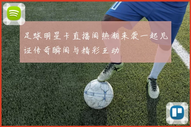 足球明星卡直播间热潮来袭一起见证传奇瞬间与精彩互动
