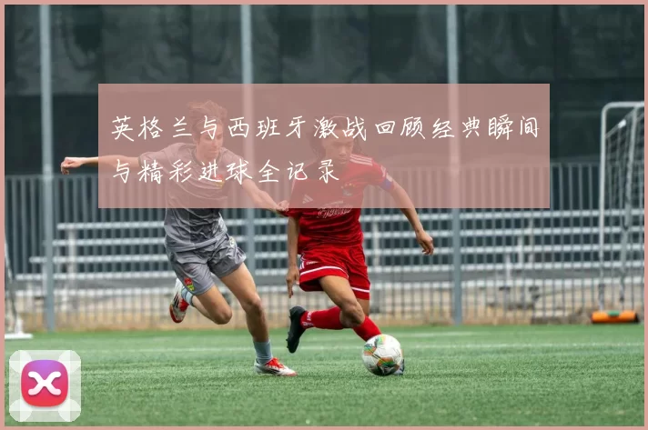 英格兰与西班牙激战回顾经典瞬间与精彩进球全记录
